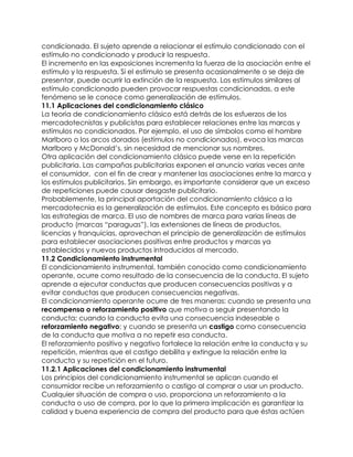 condicionada. El sujeto aprende a relacionar el estímulo condicionado con el
estímulo no condicionado y producir la respuesta.
El incremento en las exposiciones incrementa la fuerza de la asociación entre el
estímulo y la respuesta. Si el estímulo se presenta ocasionalmente o se deja de
presentar, puede ocurrir la extinción de la respuesta. Los estímulos similares al
estímulo condicionado pueden provocar respuestas condicionadas, a este
fenómeno se le conoce como generalización de estímulos.
11.1 Aplicaciones del condicionamiento clásico
La teoría de condicionamiento clásico está detrás de los esfuerzos de los
mercadotecnistas y publicistas para establecer relaciones entre las marcas y
estímulos no condicionados. Por ejemplo, el uso de símbolos como el hombre
Marlboro o los arcos dorados (estímulos no condicionados), evoca las marcas
Marlboro y McDonald’s, sin necesidad de mencionar sus nombres.
Otra aplicación del condicionamiento clásico puede verse en la repetición
publicitaria. Las campañas publicitarias exponen el anuncio varias veces ante
el consumidor, con el fin de crear y mantener las asociaciones entre la marca y
los estímulos publicitarios. Sin embargo, es importante considerar que un exceso
de repeticiones puede causar desgaste publicitario.
Probablemente, la principal aportación del condicionamiento clásico a la
mercadotecnia es la generalización de estímulos. Este concepto es básico para
las estrategias de marca. El uso de nombres de marca para varias líneas de
producto (marcas “paraguas”), las extensiones de líneas de productos,
licencias y franquicias, aprovechan el principio de generalización de estímulos
para establecer asociaciones positivas entre productos y marcas ya
establecidos y nuevos productos introducidos al mercado.
11.2 Condicionamiento instrumental
El condicionamiento instrumental, también conocido como condicionamiento
operante, ocurre como resultado de la consecuencia de la conducta. El sujeto
aprende a ejecutar conductas que producen consecuencias positivas y a
evitar conductas que producen consecuencias negativas.
El condicionamiento operante ocurre de tres maneras: cuando se presenta una
recompensa o reforzamiento positivo que motiva a seguir presentando la
conducta; cuando la conducta evita una consecuencia indeseable o
reforzamiento negativo; y cuando se presenta un castigo como consecuencia
de la conducta que motiva a no repetir esa conducta.
El reforzamiento positivo y negativo fortalece la relación entre la conducta y su
repetición, mientras que el castigo debilita y extingue la relación entre la
conducta y su repetición en el futuro.
11.2.1 Aplicaciones del condicionamiento instrumental
Los principios del condicionamiento instrumental se aplican cuando el
consumidor recibe un reforzamiento o castigo al comprar o usar un producto.
Cualquier situación de compra o uso, proporciona un reforzamiento a la
conducta o uso de compra, por lo que la primera implicación es garantizar la
calidad y buena experiencia de compra del producto para que éstas actúen
 