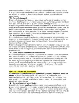 como reforzadores positivos y aumenten la probabilidad de compras futuras.
Las herramientas promocionales, como planes continuos que tienen el objetivo
de reforzar la conducta de los consumidores, aplican este principio de
aprendizaje.
11.3 Aprendizaje social
El aprendizaje social o modelado ocurre cuando las personas observan las
acciones de otras personas y sus consecuencias, ajustando su propia conducta
con base en lo que observan que les sucede a otras personas.
El aprendizaje social tiene implicaciones importantes en la mercadotecnia. Los
consumidores aprenden observando qué productos compran y cómo usan los
productos otros consumidores, utilizando este conocimiento para dirigir sus
propias acciones. A través del aprendizaje social, los consumidores aprenden
qué productos son apropiados y cuáles no, dependiendo de la situación.
11.4 Aprendizaje por repetición
El aprendizaje por repetición es la asociación entre dos o más conceptos que
se da por la presentación continua de los estímulos, sin condicionamiento. Los
estímulos se presentan juntos, pero no hay estímulo no condicionado ni
reforzamiento o castigo.
El aprendizaje por repetición es muy común en la mercadotecnia y se usa para
establecer relaciones entre marcas y características que forman actitudes en el
consumidor. El uso de slogans publicitarios es una aplicación del aprendizaje
por repetición.
11.5 Teoría de procesamiento de la información
El aprendizaje bajo el paradigma cognoscitivo se produce como resultado de
procesos mentales. La teoría del procesamiento de la información considera
que las personas procesan la información del medio ambiente y la memoria,
de forma activa para solucionar problemas, crear cosas nuevas, alcanzar
metas, etc. El aprendizaje se lleva a cabo mediante procesos mentales que
seleccionan, organizan, relacionan, analizan y sintetizan la información
existente, por medio de esquemas mentales.
Tema 12. Actitudes del consumidor.
Las actitudes son predisposiciones aprendidas positivas o negativas, hacia un
objeto. El estudio de las actitudes del consumidor es importante para
comprender por qué compra la gente ciertas marcas o ciertos productos y,
aún más importante, para diseñar estrategias de cambio de actitudes que
beneficien a la empresa.
12.1 Características de las actitudes
Las actitudes tienen objeto y se dirigen hacia conceptos específicos, como
puede ser un producto, una marca o una compañía, un precio, un anuncio,
etc. Las actitudes se aprenden, no son innatas y se forman como resultado de
una experiencia directa con el producto o de la experiencia indirecta a través
de información recibida por los medios publicitarios, comunicación y los
 
