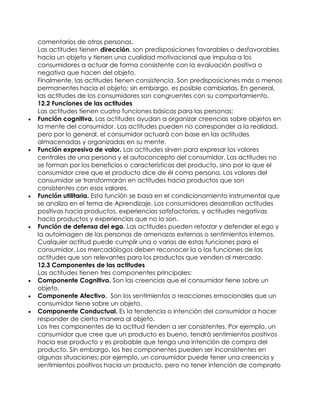 comentarios de otras personas.
Las actitudes tienen dirección, son predisposiciones favorables o desfavorables
hacia un objeto y tienen una cualidad motivacional que impulsa a los
consumidores a actuar de forma consistente con la evaluación positiva o
negativa que hacen del objeto.
Finalmente, las actitudes tienen consistencia. Son predisposiciones más o menos
permanentes hacia el objeto; sin embargo, es posible cambiarlas. En general,
las actitudes de los consumidores son congruentes con su comportamiento.
12.2 Funciones de las actitudes
Las actitudes tienen cuatro funciones básicas para las personas:
 Función cognitiva. Las actitudes ayudan a organizar creencias sobre objetos en
la mente del consumidor. Las actitudes pueden no corresponder a la realidad,
pero por lo general, el consumidor actuará con base en las actitudes
almacenadas y organizadas en su mente.
 Función expresiva de valor. Las actitudes sirven para expresar los valores
centrales de una persona y el autoconcepto del consumidor. Las actitudes no
se forman por los beneficios o características del producto, sino por lo que el
consumidor cree que el producto dice de él como persona. Los valores del
consumidor se transformarán en actitudes hacia productos que son
consistentes con esos valores.
 Función utilitaria. Esta función se basa en el condicionamiento instrumental que
se analiza en el tema de Aprendizaje. Los consumidores desarrollan actitudes
positivas hacia productos, experiencias satisfactorias, y actitudes negativas
hacia productos y experiencias que no lo son.
 Función de defensa del ego. Las actitudes pueden reforzar y defender el ego y
la autoimagen de las personas de amenazas externas o sentimientos internos.
Cualquier actitud puede cumplir una o varias de estas funciones para el
consumidor. Los mercadólogos deben reconocer la o las funciones de las
actitudes que son relevantes para los productos que venden al mercado.
12.3 Componentes de las actitudes
Las actitudes tienen tres componentes principales:
 Componente Cognitivo. Son las creencias que el consumidor tiene sobre un
objeto.
 Componente Afectivo. Son los sentimientos o reacciones emocionales que un
consumidor tiene sobre un objeto.
 Componente Conductual. Es la tendencia o intención del consumidor a hacer
responder de cierta manera al objeto.
Los tres componentes de la actitud tienden a ser consistentes. Por ejemplo, un
consumidor que cree que un producto es bueno, tendrá sentimientos positivos
hacia ese producto y es probable que tenga una intención de compra del
producto. Sin embargo, los tres componentes pueden ser inconsistentes en
algunas situaciones; por ejemplo, un consumidor puede tener una creencia y
sentimientos positivos hacia un producto, pero no tener intención de comprarlo
 