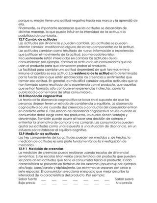 porque su madre tiene una actitud negativa hacia esa marca y la aprendió de
ella.
Finalmente, es importante reconocer que las actitudes se desarrollan de
distintas maneras, lo que puede influir en la intensidad de la actitud y la
posibilidad de cambiarla.
12.7 Cambio de actitudes
Las actitudes son dinámicas y pueden cambiar. Las actitudes se pueden
intentar cambiar, modificando alguno de los tres componentes de la actitud.
Las actitudes cambian como resultado de nueva información o experiencias
que justifican el movimiento de la actitud. Los mercadotecnistas
frecuentemente están interesados en cambiar las actitudes de los
consumidores; por ejemplo, cambiar la actitud de los consumidores que no
usan el producto para que consideren probar el producto.
La facilidad para cambiar una actitud dependerá de qué tan resistente o
inmune al cambio es esa actitud. La resistencia de la actitud está determinada
por la fuerza con la que estén establecidas las creencias y sentimientos que
forman esa actitud. En general, es más difícil cambiar aquellas actitudes que se
han formado como resultado de la experiencia con el producto, que aquellas
que se han formado sólo con base en experiencias indirectas, como la
publicidad o comentarios de otros consumidores.
12.8 Disonancia cognoscitiva
La teoría de la disonancia cognoscitiva se basa en el supuesto de que las
personas desean tener un estado de consistencia o equilibrio. La disonancia
cognoscitiva ocurre cuando dos creencias o conductas del consumidor entran
en conflicto entre sí. Este estado de disonancia cognoscitiva ocurre cuando el
consumidor debe elegir entre dos productos, los cuales tienen ventajas y
desventajas. También puede ocurrir al hacer una decisión de compra y
enfrentar la alternativa de comprar o no comprar. Los consumidores pueden
ajustar sus actitudes como una respuesta a una situación de disonancia, en un
esfuerzo por restablecer el equilibro cognitivo.
12.9 Medición de actitudes
Los tres componentes de las actitudes pueden ser medidos y, de hecho, la
medición de actitudes es una parte fundamental de la investigación de
mercados.
12.9.1 Medición de creencias
La medición de creencias puede realizarse usando escalas de diferencial
semántico. Estas escalas listan varias características del producto que pueden
ser parte de las actitudes que tiene el consumidor hacia el producto. Cada
característica se presenta en términos de los extremos (opuestos); por ejemplo,
alto/bajo, caro/barato y rápido/lento. Los extremos se separan por cinco o
siete espacios. El consumidor selecciona el espacio que mejor describe la
intensidad de la característica del producto. Por ejemplo:
Sabor fuerte ___ ___ ___ ___ ___ ___ ___ Sabor suave
Bajo precio ___ ___ ___ ___ ___ ___ ___ Alto precio
 