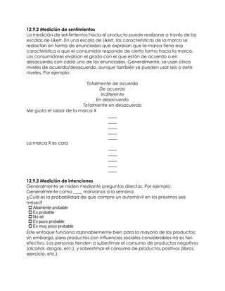 12.9.2 Medición de sentimientos
La medición de sentimientos hacia el producto puede realizarse a través de las
escalas de Likert. En una escala de Likert, las características de la marca se
redactan en forma de enunciados que expresan que la marca tiene esa
característica o que el consumidor responde de cierta forma hacia la marca.
Los consumidores evalúan el grado con el que están de acuerdo o en
desacuerdo con cada uno de los enunciados. Generalmente, se usan cinco
niveles de acuerdo/desacuerdo, aunque también se pueden usar seis o siete
niveles. Por ejemplo:
Totalmente de acuerdo
De acuerdo
Indiferente
En desacuerdo
Totalmente en desacuerdo
Me gusta el sabor de la marca X
____
____
____
____
____
La marca X es cara
____
____
____
____
____
12.9.3 Medición de intenciones
Generalmente se miden mediante preguntas directas. Por ejemplo:
Generalmente como ____ manzanas a la semana
¿Cuál es la probabilidad de que compre un automóvil en los próximos seis
meses?
Este enfoque funciona razonablemente bien para la mayoría de los productos;
sin embargo, para productos con influencias sociales considerables no es tan
efectivo. Las personas tienden a subestimar el consumo de productos negativos
(alcohol, drogas, etc.), y sobrestimar el consumo de productos positivos (libros,
ejercicio, etc.).
 