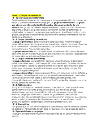Tema 13. Grupos de referencia.
13.1 Tipos de grupos de referencia
Casi todas las actividades de consumo y el proceso de decisión de compra se
llevan a cabo en un ambiente de grupo. Un grupo de referencia es un grupo
que ejerce una influencia significativa sobre el comportamiento de una
persona. Los grupos de referencia pueden ser una persona, como un artista o
deportista, o grupos de personas que comparten ciertas características o
actividades. La mayoría de las personas pertenecen simultáneamente a varios
grupos. Los grupos se clasifican de acuerdo a tres criterios: membresía, tipo de
contacto y atracción.
13.1.1 Grupos primarios y secundarios
Los grupos primarios se caracterizan por ser pequeños y tener interacción
personal frecuente. Son los grupos más importantes y tienen la mayor influencia
en el consumidor. Los miembros tienden a ser similares en sus actitudes y
comportamiento. Por ejemplo, la familia.
Los grupos secundarios se caracterizan por tener interacción personal menos
frecuente. Tienen menor influencia en el consumidor. Por ejemplo, asociaciones
de egresados, sociedades profesionales, etc.
13.1.2 Grupos formales e informales
Los grupos formales se caracterizan por tener una estructura y organización
definida; estableciendo criterios específicos de membresía. Su influencia sobre
el consumidor es variable y depende de la motivación del consumidor para
pertenecer al grupo y de su disposición por seguir las reglas y normas. Por
ejemplo, los grupos religiosos.
Los grupos informales se caracterizan por tener una estructura menos definida y
más abierta. Generalmente, se basan en la amistad o en intereses personales.
La influencia que tienen sobre el consumidor puede ser grande, si el
consumidor tiene una motivación de aceptación social. Por ejemplo, grupo de
lectura, grupo de dominó, etc.
13.1.3 Aspiracionales
Son grupos a los que el consumidor aspira a ser miembro y adopta valores o
comportamientos de este grupo. La influencia que tienen los grupos
aspiracionales sobre el consumidor es indirecta, ya que el consumidor no es
miembro del grupo, la influencia puede ser grande en la elección de
productos. Los consumidores frecuentemente compran productos que usan los
miembros del grupo aspiracional como una forma de identificarse con el
grupo. Por ejemplo: celebridades, deportistas profesionales, etc.
13.1.4 Disociativos
Son grupos que no son atractivos para el consumidor y con los que éste prefiere
no asociarse. Por ejemplo, así son para los adolescentes, los grupos de adultos.
13.2 Tipos de influencia de grupo
Los grupos de referencia influyen en las decisiones de los consumidores de tres
formas:
 