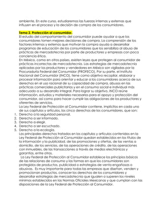 ambiente. En este curso, estudiaremos las fuerzas internas y externas que
influyen en el proceso y la decisión de compra de los consumidores.
Tema 2. Protección al consumidor.
El estudio del comportamiento del consumidor puede ayudar a que los
consumidores tomen mejores decisiones de compra. La comprensión de los
factores internos y externos que motivan la compra ayuda a desarrollar
programas de educación de los consumidores que los sensibiliza al abuso de
prácticas de mercadotecnia por parte de productores y empresas con poca
conciencia ética.
En México, como en otros países, existen leyes que protegen al consumidor de
prácticas incorrectas de mercadotecnia. Las estrategias de mercadotecnia
aplicadas por los productores y vendedores en México son vigiladas por la
Procuraduría Federal del Consumidor (PROFECO). Por su parte, el Instituto
Nacional del Consumidor (INCO), tiene como objetivo recopilar, elaborar y
procesar información para orientar y educar a los consumidores acerca de sus
derechos en el uso racional de su capacidad de compra, abusos en las
prácticas comerciales publicitarias y en el consumo social e individual más
adecuado a su desarrollo integral. Para lograr su objetivo, INCO reúne
información, estudios y materiales necesarios para el apoyo y protección del
consumidor, así como para hacer cumplir las obligaciones de los productores y
oferentes de servicios.
La Ley Federal de Protección al Consumidor contiene, implícitos en cada uno
de sus capítulos y artículos, los cinco derechos de los consumidores, que son:
1. Derecho a la seguridad personal.
2. Derecho a ser informado.
3. Derecho a elegir.
4. Derecho a ser escuchado.
5. Derecho a la ecología.
Los principales derechos tratados en los capítulos y artículos contenidos en la
Ley Federal de Protección al Consumidor quedan establecidos en los títulos de
la información y la publicidad, de las promociones y ofertas, de las ventas a
domicilio, de los servicios, de las operaciones de crédito, de las operaciones
con inmuebles, de las transacciones a través de medios electrónicos y
garantías, entre otros.
La Ley Federal de Protección al Consumidor establece los principios básicos
de las relaciones de consumo y las formas en que los consumidores son
protegidos de productos, publicidad o estrategias de venta engañosas o
abusivas. Es muy importante para todas las empresas que diseñan, venden y
promocionan productos, conocer los derechos de los consumidores y
desarrollar estrategias de mercadotecnia que igualen o superen los niveles
mínimos establecidos en las Normas Oficiales Mexicanas y que cumplan con las
disposiciones de la Ley Federal de Protección al Consumidor.
 