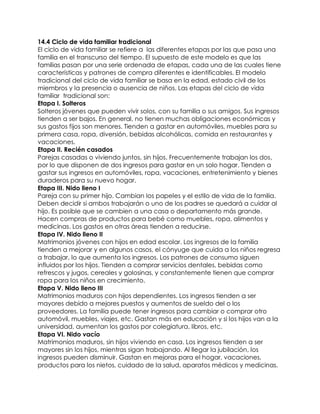 14.4 Ciclo de vida familiar tradicional
El ciclo de vida familiar se refiere a las diferentes etapas por las que pasa una
familia en el transcurso del tiempo. El supuesto de este modelo es que las
familias pasan por una serie ordenada de etapas, cada una de las cuales tiene
características y patrones de compra diferentes e identificables. El modelo
tradicional del ciclo de vida familiar se basa en la edad, estado civil de los
miembros y la presencia o ausencia de niños. Las etapas del ciclo de vida
familiar tradicional son:
Etapa I. Solteros
Solteros jóvenes que pueden vivir solos, con su familia o sus amigos. Sus ingresos
tienden a ser bajos. En general, no tienen muchas obligaciones económicas y
sus gastos fijos son menores. Tienden a gastar en automóviles, muebles para su
primera casa, ropa, diversión, bebidas alcohólicas, comida en restaurantes y
vacaciones.
Etapa II. Recién casados
Parejas casadas o viviendo juntos, sin hijos. Frecuentemente trabajan los dos,
por lo que disponen de dos ingresos para gastar en un solo hogar. Tienden a
gastar sus ingresos en automóviles, ropa, vacaciones, entretenimiento y bienes
duraderos para su nuevo hogar.
Etapa III. Nido lleno I
Pareja con su primer hijo. Cambian los papeles y el estilo de vida de la familia.
Deben decidir si ambos trabajarán o uno de los padres se quedará a cuidar al
hijo. Es posible que se cambien a una casa o departamento más grande.
Hacen compras de productos para bebé como muebles, ropa, alimentos y
medicinas. Los gastos en otras áreas tienden a reducirse.
Etapa IV. Nido lleno II
Matrimonios jóvenes con hijos en edad escolar. Los ingresos de la familia
tienden a mejorar y en algunos casos, el cónyuge que cuida a los niños regresa
a trabajar, lo que aumenta los ingresos. Los patrones de consumo siguen
influidos por los hijos. Tienden a comprar servicios dentales, bebidas como
refrescos y jugos, cereales y golosinas, y constantemente tienen que comprar
ropa para los niños en crecimiento.
Etapa V. Nido lleno III
Matrimonios maduros con hijos dependientes. Los ingresos tienden a ser
mayores debido a mejores puestos y aumentos de sueldo del o los
proveedores. La familia puede tener ingresos para cambiar o comprar otro
automóvil, muebles, viajes, etc. Gastan más en educación y si los hijos van a la
universidad, aumentan los gastos por colegiatura, libros, etc.
Etapa VI. Nido vacío
Matrimonios maduros, sin hijos viviendo en casa. Los ingresos tienden a ser
mayores sin los hijos, mientras sigan trabajando. Al llegar la jubilación, los
ingresos pueden disminuir. Gastan en mejoras para el hogar, vacaciones,
productos para los nietos, cuidado de la salud, aparatos médicos y medicinas.
 