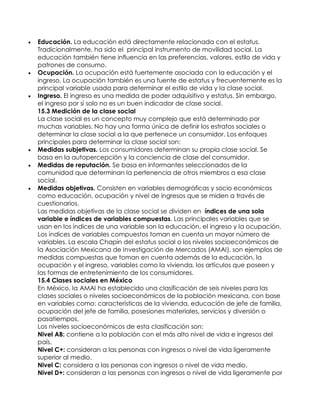  Educación. La educación está directamente relacionada con el estatus.
Tradicionalmente, ha sido el principal instrumento de movilidad social. La
educación también tiene influencia en las preferencias, valores, estilo de vida y
patrones de consumo.
 Ocupación. La ocupación está fuertemente asociada con la educación y el
ingreso. La ocupación también es una fuente de estatus y frecuentemente es la
principal variable usada para determinar el estilo de vida y la clase social.
 Ingreso. El ingreso es una medida de poder adquisitivo y estatus. Sin embargo,
el ingreso por sí solo no es un buen indicador de clase social.
15.3 Medición de la clase social
La clase social es un concepto muy complejo que está determinado por
muchas variables. No hay una forma única de definir los estratos sociales o
determinar la clase social a la que pertenece un consumidor. Los enfoques
principales para determinar la clase social son:
 Medidas subjetivas. Los consumidores determinan su propia clase social. Se
basa en la autopercepción y la conciencia de clase del consumidor.
 Medidas de reputación. Se basa en informantes seleccionados de la
comunidad que determinan la pertenencia de otros miembros a esa clase
social.
 Medidas objetivas. Consisten en variables demográficas y socio económicas
como educación, ocupación y nivel de ingresos que se miden a través de
cuestionarios.
Las medidas objetivas de la clase social se dividen en índices de una sola
variable e índices de variables compuestas. Las principales variables que se
usan en los índices de una variable son la educación, el ingreso y la ocupación.
Los índices de variables compuestos toman en cuenta un mayor número de
variables. La escala Chapin del estatus social o los niveles socioeconómicos de
la Asociación Mexicana de Investigación de Mercados (AMAI), son ejemplos de
medidas compuestas que toman en cuenta además de la educación, la
ocupación y el ingreso, variables como la vivienda, los artículos que poseen y
las formas de entretenimiento de los consumidores.
15.4 Clases sociales en México
En México, la AMAI ha establecido una clasificación de seis niveles para las
clases sociales o niveles socioeconómicos de la población mexicana, con base
en variables como: características de la vivienda, educación de jefe de familia,
ocupación del jefe de familia, posesiones materiales, servicios y diversión o
pasatiempos.
Los niveles socioeconómicos de esta clasificación son:
Nivel AB: contiene a la población con el más alto nivel de vida e ingresos del
país.
Nivel C+: consideran a las personas con ingresos o nivel de vida ligeramente
superior al medio.
Nivel C: considera a las personas con ingresos o nivel de vida medio.
Nivel D+: consideran a las personas con ingresos o nivel de vida ligeramente por
 