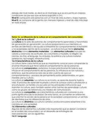 debajo del nivel medio, es decir es el nivel bajo que se encuentra en mejores
condiciones (es por eso que se llama bajo/alto o D+).
Nivel D: compuesto por personas con un nivel de vida austero y bajos ingresos.
Nivel E: se compone de la gente con menores ingresos y nivel de vida más bajo
en todo el país
Tema 16. La influencia de la cultura en el comportamiento del consumidor.
16.1 ¿Qué es la cultura?
La cultura es la serie de patrones de comportamiento aprendidos y transmitidos
de generación en generación. La cultura proporciona a sus miembros un
sentido de identidad y les ayuda a interpretar los comportamientos aceptables
y no aceptables dentro de la sociedad. La cultura incluye tanto elementos
abstractos como elementos materiales. Los elementos culturales incluyen los
valores y creencias, las actitudes, las costumbres y modales, la religión, las
normas, los ritos, el lenguaje, los símbolos, la estética y la cultura material
(artefactos, tecnología, infraestructura).
16.2 Características de la cultura
La cultura tiene características que es importante conocer para comprender la
enorme influencia que tiene sobre el comportamiento de las personas.
La cultura es comprensiva y extensiva. Incluye prácticamente todo lo que
influye en el comportamiento de las personas. Su influencia es tan natural y
extensiva, que las personas rara vez se dan cuenta de que sus
comportamientos y proceso de pensamiento están determinados, en gran
medida, por su cultura.
La cultura es adquirida. La cultura no es innata, se aprende durante toda la
vida. El proceso de aprender la propia cultura se conoce como culturización o
enculturación. La familia y la escuela son las principales instituciones que
trasmiten la cultura, pero también existen otras fuentes de aprendizaje cultural,
como los grupos de referencia y los medios de comunicación.
La cultura es compartida. Las características culturales son comunes a una
parte significativa de la sociedad. De esta forma, se convierten en referentes
que orientan la acción de la persona en la sociedad y proporcionan un sentido
de identidad que los diferencia de otros.
La cultura es dinámica. La cultura cambia y evoluciona para adaptarse a los
cambios en una sociedad.
16.3 Elementos culturales
Algunos de los elementos culturales más importantes que se deben considerar
en el análisis del consumidor y en el desarrollo de estrategias de
mercadotecnia, son los siguientes:
16.3.1 Lenguaje
 
