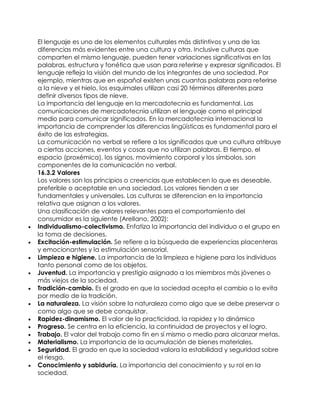 El lenguaje es uno de los elementos culturales más distintivos y una de las
diferencias más evidentes entre una cultura y otra. Inclusive culturas que
comparten el mismo lenguaje, pueden tener variaciones significativas en las
palabras, estructura y fonética que usan para referirse y expresar significados. El
lenguaje refleja la visión del mundo de los integrantes de una sociedad. Por
ejemplo, mientras que en español existen unas cuantas palabras para referirse
a la nieve y el hielo, los esquimales utilizan casi 20 términos diferentes para
definir diversos tipos de nieve.
La importancia del lenguaje en la mercadotecnia es fundamental. Las
comunicaciones de mercadotecnia utilizan el lenguaje como el principal
medio para comunicar significados. En la mercadotecnia internacional la
importancia de comprender las diferencias lingüísticas es fundamental para el
éxito de las estrategias.
La comunicación no verbal se refiere a los significados que una cultura atribuye
a ciertas acciones, eventos y cosas que no utilizan palabras. El tiempo, el
espacio (proxémica), los signos, movimiento corporal y los símbolos, son
componentes de la comunicación no verbal.
16.3.2 Valores
Los valores son los principios o creencias que establecen lo que es deseable,
preferible o aceptable en una sociedad. Los valores tienden a ser
fundamentales y universales. Las culturas se diferencian en la importancia
relativa que asignan a los valores.
Una clasificación de valores relevantes para el comportamiento del
consumidor es la siguiente (Arellano, 2002):
 Individualismo-colectivismo. Enfatiza la importancia del individuo o el grupo en
la toma de decisiones.
 Excitación-estimulación. Se refiere a la búsqueda de experiencias placenteras
y emocionantes y la estimulación sensorial.
 Limpieza e higiene. La importancia de la limpieza e higiene para los individuos
tanto personal como de los objetos.
 Juventud. La importancia y prestigio asignado a los miembros más jóvenes o
más viejos de la sociedad.
 Tradición-cambio. Es el grado en que la sociedad acepta el cambio o lo evita
por medio de la tradición.
 La naturaleza. La visión sobre la naturaleza como algo que se debe preservar o
como algo que se debe conquistar.
 Rapidez-dinamismo. El valor de la practicidad, la rapidez y lo dinámico
 Progreso. Se centra en la eficiencia, la continuidad de proyectos y el logro.
 Trabajo. El valor del trabajo como fin en sí mismo o medio para alcanzar metas.
 Materialismo. La importancia de la acumulación de bienes materiales.
 Seguridad. El grado en que la sociedad valora la estabilidad y seguridad sobre
el riesgo.
 Conocimiento y sabiduría. La importancia del conocimiento y su rol en la
sociedad.
 
