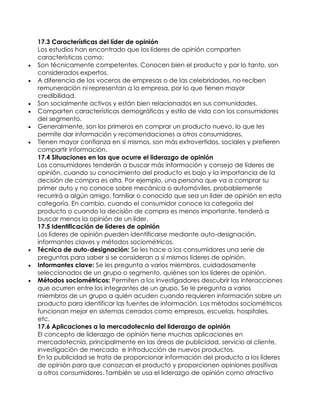 17.3 Características del líder de opinión
Los estudios han encontrado que los líderes de opinión comparten
características como:
 Son técnicamente competentes. Conocen bien el producto y por lo tanto, son
considerados expertos.
 A diferencia de los voceros de empresas o de las celebridades, no reciben
remuneración ni representan a la empresa, por lo que tienen mayor
credibilidad.
 Son socialmente activos y están bien relacionados en sus comunidades.
 Comparten características demográficas y estilo de vida con los consumidores
del segmento.
 Generalmente, son los primeros en comprar un producto nuevo, lo que les
permite dar información y recomendaciones a otros consumidores.
 Tienen mayor confianza en sí mismos, son más extrovertidos, sociales y prefieren
compartir información.
17.4 Situaciones en las que ocurre el liderazgo de opinión
Los consumidores tenderán a buscar más información y consejo de líderes de
opinión, cuando su conocimiento del producto es bajo y la importancia de la
decisión de compra es alta. Por ejemplo, una persona que va a comprar su
primer auto y no conoce sobre mecánica o automóviles, probablemente
recurrirá a algún amigo, familiar o conocido que sea un líder de opinión en esta
categoría. En cambio, cuando el consumidor conoce la categoría del
producto o cuando la decisión de compra es menos importante, tenderá a
buscar menos la opinión de un líder.
17.5 Identificación de líderes de opinión
Los líderes de opinión pueden identificarse mediante auto-designación,
informantes claves y métodos sociométricos.
 Técnica de auto-designación: Se les hace a los consumidores una serie de
preguntas para saber si se consideran a sí mismos líderes de opinión.
 Informantes clave: Se les pregunta a varios miembros, cuidadosamente
seleccionados de un grupo o segmento, quiénes son los líderes de opinión.
 Métodos sociométricos: Permiten a los investigadores descubrir las interacciones
que ocurren entre los integrantes de un grupo. Se le pregunta a varios
miembros de un grupo a quién acuden cuando requieren información sobre un
producto para identificar las fuentes de información. Los métodos sociométricos
funcionan mejor en sistemas cerrados como empresas, escuelas, hospitales,
etc.
17.6 Aplicaciones a la mercadotecnia del liderazgo de opinión
El concepto de liderazgo de opinión tiene muchas aplicaciones en
mercadotecnia, principalmente en las áreas de publicidad, servicio al cliente,
investigación de mercado e introducción de nuevos productos.
En la publicidad se trata de proporcionar información del producto a los líderes
de opinión para que conozcan el producto y proporcionen opiniones positivas
a otros consumidores. También se usa el liderazgo de opinión como atractivo
 