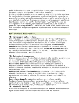 publicitario, reflejando en la publicidad situaciones en que un comprador
inexperto busca la recomendación de un líder de opinión.
La comunicación entre clientes es un aspecto muy importante de las quejas de
los clientes. La investigación muestra que un cliente insatisfecho comenta, en
promedio, con otros nueve clientes su experiencia negativa con el producto, lo
que resalta la importancia de solucionar rápidamente las quejas de los clientes.
Los líderes de opinión son fuentes de información muy importantes para los
investigadores de mercados y son usados en sesiones de grupo, pruebas de
producto y pre-test publicitarios. Debido a su rol como líderes, es muy probable
que si los líderes de opinión responden favorablemente, el mercado acepte la
estrategia.
Tema 18. Difusión de innovaciones.
18.1 Naturaleza de las innovaciones
Una innovación es una idea, comportamiento o producto percibido por los
consumidores como sustancialmente diferente a los existentes. Lo que define
una innovación es la percepción del mercado, no el cambio tecnológico.
Las innovaciones pueden ser simbólicas o tecnológicas. Una innovación
simbólica crea un nuevo significado social; por ejemplo, un nuevo estilo de
vestido o un nuevo diseño de automóvil. Una innovación tecnológica implica
un cambio en la función del producto. Por ejemplo, la televisión de pantalla
plana o la impresora de inyección de tinta.
18.2 Categorías de innovaciones
Las innovaciones se pueden clasificar, de acuerdo a los cambios que provocan
en el comportamiento del consumidor, en innovaciones continuas,
innovaciones dinámicamente continuas e innovaciones discontinuas.
 Innovaciones continuas: son innovaciones que no requieren cambios o
requieren cambios menores en la conducta del consumidor. Se refieren a
modificaciones de productos ya existentes. Por ejemplo, la versión líquida de un
detergente en polvo.
 Innovaciones dinámicamente continuas: son innovaciones que requieren
algunos cambios en la conducta del consumidor. Se refieren a cambios
profundos de un producto existente. Por ejemplo, las cámaras fotográficas
digitales.
 Innovaciones discontinuas: son innovaciones que requieren cambios
fundamentales en la conducta de compra del consumidor y que alteran
significativamente el estilo de vida de los consumidores. Se refieren a productos
totalmente nuevos. Por ejemplo, la introducción de la Internet.
18.3 Proceso de adopción
El proceso de adopción es básicamente el proceso de toma de decisiones que
sigue el consumidor cuando compra una innovación. No todas las
 