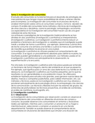 Tema 3. Investigación del consumidor.
El estudio del consumidor es fundamental para el desarrollo de estrategias de
mercadotecnia que tengan mayor probabilidad de atraer y retener clientes
para la empresa. La investigación del consumidor es el proceso de reunir y
analizar información sobre cómo el consumidor compra y toma la decisión de
compra. El análisis del consumidor toma métodos y técnicas de investigación
de otras ciencias y disciplinas, como la psicología, antropología y economía.
Los especialistas en la investigación del consumidor hacen uso de una gran
variedad de estas técnicas.
Los enfoques o paradigmas de la investigación tradicionalmente se han
dividido en dos: positivistas (investigación cuantitativa) e interpretativista
(investigación cualitativa). La investigación cuantitativa intenta reducir un
problema o fenómeno de investigación a variables que el investigador puede
medir y analizar de forma cuantitativa; por ejemplo, determinar cuántos litros
de leche consume a la semana una familia o cuál es la marca de pantalones
de mezclilla que prefieren los jóvenes en una ciudad.
La investigación cuantitativa es útil para predecir el comportamiento del
consumidor. Si se siguió un procedimiento aleatorio para definir la muestra, los
resultados pueden generalizarse a una población. Los métodos usados en la
investigación cuantitativa son principalmente la observación, la
experimentación y la encuesta.
Por otro lado, la investigación cualitativa está más preocupada por entender
un fenómeno de forma integral y dentro del ambiente en el que se presenta.
Por ejemplo, qué significa para un ama de casa darle leche a su familia en el
desayuno. La investigación cualitativa usa muestras pequeñas, por lo que los
resultados no son generalizables a una población mayor. Se utiliza para
establecer hipótesis para estudios más grandes, para generar nuevas ideas de
diseños, marcas o campañas publicitarias, para validar información, etc. Los
métodos y técnicas usados en la investigación cualitativa son muy diversos y
provienen principalmente de la psicología clínica, la antropología y las ciencias
de la comunicación. Las técnicas utilizadas incluyen las sesiones de grupos, las
entrevistas de profundidad, las técnicas proyectivas, el análisis de contenidos,
el análisis de metáforas, la etnografía, etc.
3.1 Investigación cuantitativa
3.1.1 Observación
La investigación de los consumidores por observación consiste en observar el
comportamiento del consumidor en diferentes situaciones de compra y
consumo. Se puede observar a los consumidores en entornos y situaciones
reales; por ejemplo, mientras usan y consumen un producto en su hogar o
mientras buscan, seleccionan y compran un producto en una tienda
departamental. También se puede observar el comportamiento de los
consumidores en situaciones de laboratorio que simulan una situación de
 