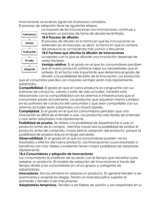 innovaciones se evalúan siguiendo el proceso completo.
El proceso de adopción tiene las siguientes etapas:
La mayoría de las innovaciones son innovaciones continuas y
requieren un proceso de toma de decisiones limitado.
18.4 Proceso de difusión
El proceso de difusión es la forma en que las innovaciones se
extienden en el mercado, es decir, la forma en que la compra
del producto se va haciendo más común y frecuente.
18.5 Factores que afectan la difusión de innovaciones
La rapidez con la que se difunde una innovación depende de
varios factores:
 Ventaja relativa. Es el grado en el que los consumidores perciben
que el nuevo producto satisface mejor sus necesidades que el
anterior. Es el factor más importante que determina el grado de
difusión y la posibilidad de éxito de la innovación. Los productos
que el consumidor perciba con mayores ventajas serán más rápidamente
adoptados.
 Compatibilidad. El grado en que el nuevo producto es congruente con sus
patrones de conducta, valores y estilo de vida actuales. También está
relacionado con la compatibilidad con los sistemas e infraestructura que el
consumidor posee actualmente. Los productos que requieran menos cambios
en los patrones de conducta del consumidor y que sean compatibles con sus
sistemas actuales serán adoptados con mayor rapidez.
 Complejidad. Es el grado en el que los consumidores perciben que una
innovación es difícil de entender o usar. Los productos más fáciles de entender
y usar serán adoptados más rápidamente.
 Posibilidad de prueba. Se refiere a la posibilidad de experimentar o usar un
producto antes de la compra. Mientras mayor sea la posibilidad de probar el
producto antes de comprarlo, mayor será la adopción del producto, porque la
posibilidad de prueba reduce el riesgo percibido.
 Observabilidad. Es el grado en el que los consumidores pueden ver los
resultados y efectos del nuevo producto. Las innovaciones cuyos resultados o
beneficios son más visibles o evidentes tienen mayor posibilidad de adoptarse
rápidamente.
18.6 Consumidores y adopción de innovaciones
Los consumidores se clasifican de acuerdo con el tiempo que necesitan para
adoptar un producto. El modelo de adopción de innovaciones a través del
tiempo divide a los consumidores en cinco grupos o categorías de
adoptadores:
 Innovadores. Son los primeros en adoptar un producto. En general tienden a ser
aventureros y aceptar los riesgos. Tienen un nivel educativo superior al
promedio y tienden a ser más jóvenes.
 Adoptadores tempranos. Tienden a ser líderes de opinión y son respetados en su
 