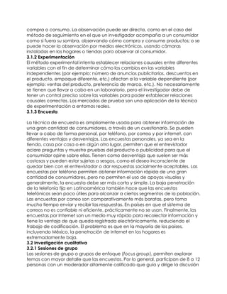 compra o consumo. La observación puede ser directa, como en el caso del
método de seguimiento en el que un investigador acompaña a un consumidor
como si fuera su sombra, observando cómo compra y consume productos; o se
puede hacer la observación por medios electrónicos, usando cámaras
instaladas en los hogares o tiendas para observar al consumidor.
3.1.2 Experimentación
El método experimental intenta establecer relaciones causales entre diferentes
variables con el fin de determinar cómo los cambios en las variables
independientes (por ejemplo: número de anuncios publicitarios, descuentos en
el producto, empaque diferente, etc.) afectan a la variable dependiente (por
ejemplo: ventas del producto, preferencia de marca, etc.). No necesariamente
se tienen que llevar a cabo en un laboratorio, pero el investigador debe de
tener un control preciso sobre las variables para poder establecer relaciones
causales correctas. Los mercados de prueba son una aplicación de la técnica
de experimentación a entornos reales.
3.1.3 Encuesta
La técnica de encuesta es ampliamente usada para obtener información de
una gran cantidad de consumidores, a través de un cuestionario. Se pueden
llevar a cabo de forma personal, por teléfono, por correo y por internet, con
diferentes ventajas y desventajas. Las encuestas personales, ya sea en la
tienda, casa por casa o en algún otro lugar, permiten que el entrevistador
aclare preguntas y muestre pruebas del producto o publicidad para que el
consumidor opine sobre ellas. Tienen como desventaja que suelen ser más
costosas y pueden estar sujetas a sesgos, como el deseo inconsciente de
quedar bien con el entrevistador o dar respuestas socialmente aceptables. Las
encuestas por teléfono permiten obtener información rápida de una gran
cantidad de consumidores, pero no permiten el uso de apoyos visuales y
generalmente, la encuesta debe ser más corta y simple. La baja penetración
de la telefonía fija en Latinoamérica también hace que las encuestas
telefónicas sean poco útiles para alcanzar a ciertos segmentos de la población.
Las encuestas por correo son comparativamente más baratas, pero toma
mucho tiempo enviar y recibir las respuestas. En países en que el sistema de
correos no es confiable ni eficiente, prácticamente no se usan. Finalmente, las
encuestas por Internet son un medio muy rápido para recolectar información y
tiene la ventaja de que queda registrada electrónicamente, reduciendo el
trabajo de codificación. El problema es que en la mayoría de los países,
incluyendo México, la penetración de Internet en los hogares es
extremadamente baja.
3.2 Investigación cualitativa
3.2.1 Sesiones de grupo
Las sesiones de grupo o grupos de enfoque (focus group), permiten explorar
temas con mayor detalle que las encuestas. Por lo general, participan de 8 a 12
personas con un moderador altamente calificado que guía y dirige la discusión
 