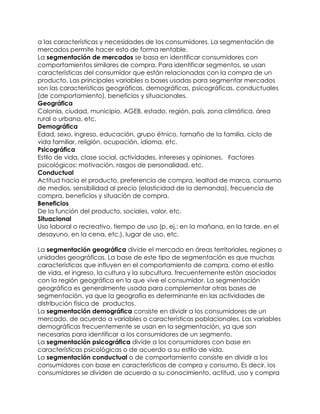 a las características y necesidades de los consumidores. La segmentación de
mercados permite hacer esto de forma rentable.
La segmentación de mercados se basa en identificar consumidores con
comportamientos similares de compra. Para identificar segmentos, se usan
características del consumidor que están relacionadas con la compra de un
producto. Las principales variables o bases usadas para segmentar mercados
son las características geográficas, demográficas, psicográficas, conductuales
(de comportamiento), beneficios y situacionales.
Geográfica
Colonia, ciudad, municipio, AGEB, estado, región, país, zona climática, área
rural o urbana, etc.
Demográfica
Edad, sexo, ingreso, educación, grupo étnico, tamaño de la familia, ciclo de
vida familiar, religión, ocupación, idioma, etc.
Psicográfica
Estilo de vida, clase social, actividades, intereses y opiniones. Factores
psicológicos: motivación, rasgos de personalidad, etc.
Conductual
Actitud hacia el producto, preferencia de compra, lealtad de marca, consumo
de medios, sensibilidad al precio (elasticidad de la demanda), frecuencia de
compra, beneficios y situación de compra.
Beneficios
De la función del producto, sociales, valor, etc.
Situacional
Uso laboral o recreativo, tiempo de uso (p. ej.: en la mañana, en la tarde, en el
desayuno, en la cena, etc.), lugar de uso, etc.
La segmentación geográfica divide el mercado en áreas territoriales, regiones o
unidades geográficas. La base de este tipo de segmentación es que muchas
características que influyen en el comportamiento de compra, como el estilo
de vida, el ingreso, la cultura y la subcultura, frecuentemente están asociados
con la región geográfica en la que vive el consumidor. La segmentación
geográfica es generalmente usada para complementar otras bases de
segmentación, ya que la geografía es determinante en las actividades de
distribución física de productos.
La segmentación demográfica consiste en dividir a los consumidores de un
mercado, de acuerdo a variables o características poblacionales. Las variables
demográficas frecuentemente se usan en la segmentación, ya que son
necesarias para identificar a los consumidores de un segmento.
La segmentación psicográfica divide a los consumidores con base en
características psicológicas o de acuerdo a su estilo de vida.
La segmentación conductual o de comportamiento consiste en dividir a los
consumidores con base en características de compra y consumo. Es decir, los
consumidores se dividen de acuerdo a su conocimiento, actitud, uso y compra
 