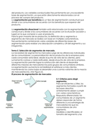 del producto. Las variables conductuales frecuentemente son una excelente
base de segmentación, ya que están directamente relacionadas con el
proceso de compra del producto.
La segmentación por beneficios es un tipo de segmentación conductual que
divide a los consumidores de acuerdo con los beneficios que esperan del
producto.
La segmentación situacional también está relacionada con la segmentación
conductual y divide a los consumidores de acuerdo con la situación (ocasión y
lugar) en la que compran o usan el producto.
Para la gran mayoría de los productos, la definición de su segmento o
segmentos de mercado se realiza con base en múltiples características,
frecuentemente combinando varias variables de diferentes bases de
segmentación para realizar una descripción completa y útil del segmento y sus
integrantes.
Tema 5. Selección de segmentos de marcado.
La necesidad de segmentar los mercados surge de las diferencias individuales
de los consumidores. La personalización de los productos de la empresa para
cada consumidor sería ideal, desde el punto de vista de los clientes, pero
sumamente costosa y nada redituable, desde el punto de vista de la empresa.
La segmentación permite lograr la satisfacción del cliente al desarrollar
diferentes mezclas de mercadotecnia para grupos de consumidores similares.
La segmentación aumenta la rentabilidad al satisfacer a más clientes,
manteniendo los costos bajos al desarrollar unas cuantas variantes de la mezcla
de mercadotecnia. (Ver Figura 2).
El proceso de segmentación de mercados
5.1 Criterios para elegir
segmentos
Para ser eficientes y útiles, los
segmentos formados a partir de
las bases descritas
anteriormente deben cumplir
con varias características:
1. Respuesta diferenciada: los
consumidores de un segmento
deben responder de forma
diferente a una estrategia de
mercadotecnia que los
consumidores de otro
segmento.
2. Medibles o Identificables: el
tamaño del segmento y las
 