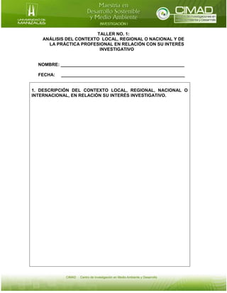 TALLER NO. 1:
ANÁLISIS DEL CONTEXTO LOCAL, REGIONAL O NACIONAL Y DE
LA PRÁCTICA PROFESIONAL EN RELACIÓN CON SU INTERÉS
INVESTIGATIVO

NOMBRE: __________________________________________________
FECHA:

__________________________________________________

1. DESCRIPCIÓN DEL CONTEXTO LOCAL, REGIONAL, NACIONAL O
INTERNACIONAL, EN RELACIÓN SU INTERÉS INVESTIGATIVO.

 