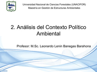 2. Análisis del Contexto Político
Ambiental
Profesor: M.Sc. Leonardo Lenin Banegas Barahona
Universidad Nacional de Ciencias Forestales (UNACIFOR)
Maestría en Gestión de Estructuras Ambientales
 