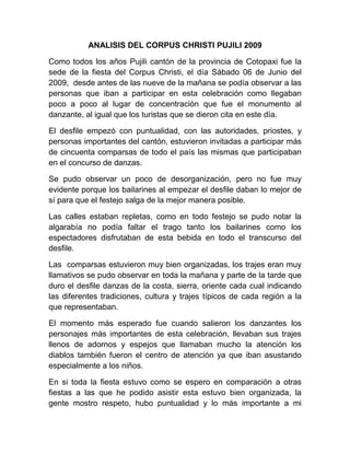 ANALISIS DEL CORPUS CHRISTI PUJILI 2009

Como todos los años Pujili cantón de la provincia de Cotopaxi fue la
sede de la fiesta del Corpus Christi, el día Sábado 06 de Junio del
2009, desde antes de las nueve de la mañana se podía observar a las
personas que iban a participar en esta celebración como llegaban
poco a poco al lugar de concentración que fue el monumento al
danzante, al igual que los turistas que se dieron cita en este día.

El desfile empezó con puntualidad, con las autoridades, priostes, y
personas importantes del cantón, estuvieron invitadas a participar más
de cincuenta comparsas de todo el país las mismas que participaban
en el concurso de danzas.

Se pudo observar un poco de desorganización, pero no fue muy
evidente porque los bailarines al empezar el desfile daban lo mejor de
sí para que el festejo salga de la mejor manera posible.

Las calles estaban repletas, como en todo festejo se pudo notar la
algarabía no podía faltar el trago tanto los bailarines como los
espectadores disfrutaban de esta bebida en todo el transcurso del
desfile.

Las comparsas estuvieron muy bien organizadas, los trajes eran muy
llamativos se pudo observar en toda la mañana y parte de la tarde que
duro el desfile danzas de la costa, sierra, oriente cada cual indicando
las diferentes tradiciones, cultura y trajes típicos de cada región a la
que representaban.

El momento más esperado fue cuando salieron los danzantes los
personajes más importantes de esta celebración, llevaban sus trajes
llenos de adornos y espejos que llamaban mucho la atención los
diablos también fueron el centro de atención ya que iban asustando
especialmente a los niños.

En si toda la fiesta estuvo como se espero en comparación a otras
fiestas a las que he podido asistir esta estuvo bien organizada, la
gente mostro respeto, hubo puntualidad y lo más importante a mi
 