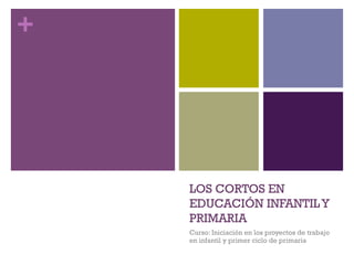 +
LOS CORTOS EN
EDUCACIÓN INFANTILY
PRIMARIA
Curso: Iniciación en los proyectos de trabajo
en infantil y primer ciclo de primaria
 