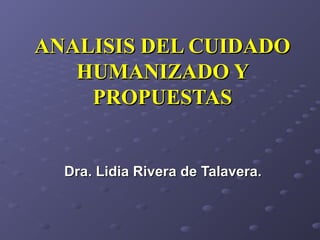ANALISIS DEL CUIDADOANALISIS DEL CUIDADO
HUMANIZADO YHUMANIZADO Y
PROPUESTASPROPUESTAS
Dra. Lidia Rivera de Talavera.Dra. Lidia Rivera de Talavera.
 