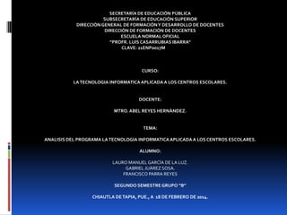 SECRETARÍA DE EDUCACIÓN PÚBLICA
SUBSECRETARÍA DE EDUCACIÓN SUPERIOR
DIRECCIÓN GENERAL DE FORMACIÓN Y DESARROLLO DE DOCENTES
DIRECCIÓN DE FORMACIÓN DE DOCENTES
ESCUELA NORMAL OFICIAL
“PROFR. LUIS CASARRUBIAS IBARRA”
CLAVE: 21ENP0017M

CURSO:
LA TECNOLOGIA INFORMATICA APLICADA A LOS CENTROS ESCOLARES.

DOCENTE:
MTRO. ABEL REYES HERNÀNDEZ.

TEMA:
ANALISIS DEL PROGRAMA LA TECNOLOGIA INFORMATICA APLICADA A LOS CENTROS ESCOLARES.

ALUMNO:
LAURO MANUEL GARCÌA DE LA LUZ.
GABRIEL JUÀREZ SOSA.
FRANCISCO PARRA REYES
SEGUNDO SEMESTRE GRUPO “B”
CHIAUTLA DE TAPIA, PUE., A 18 DE FEBRERO DE 2014.

 