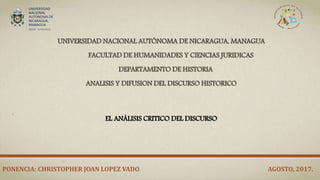 UNIVERSIDAD NACIONAL AUTÓNOMA DE NICARAGUA, MANAGUA
FACULTAD DE HUMANIDADES Y CIENCIAS JURIDICAS
DEPARTAMENTO DE HISTORIA
ANALISIS Y DIFUSION DEL DISCURSO HISTORICO
EL ANÁLISIS CRITICO DEL DISCURSO
PONENCIA: CHRISTOPHER JOAN LOPEZ VADO AGOSTO, 2017.
 