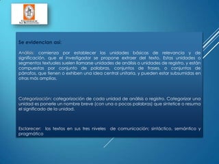 Se evidencian así:
Análisis: comienza por establecer las unidades básicas de relevancia y de
significación, que el investigador se propone extraer del texto. Estas unidades o
segmentos textuales suelen llamarse unidades de análisis o unidades de registro, y están
compuestas por conjunto de palabras, conjuntos de frases, o conjuntos de
párrafos, que tienen o exhiben una idea central unitaria, y pueden estar subsumidas en
otras más amplias.
Categorización: categorización de cada unidad de análisis o registro. Categorizar una
unidad es ponerle un nombre breve (con una o pocas palabras) que sintetice o resuma
el significado de la unidad.
Esclarecer: los textos en sus tres niveles de comunicación; sintáctico, semántico y
pragmático
 