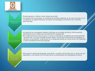 El análisis del nivel
sintáctico
•Puede generar y ofrecer varias clases de sentido
•La riqueza del vocabulario, la variedad de palabras distintas, el uso que se les da, su co-
ocurrencia. Las figuras literarias, los tropos, las analogías, las formas y los cocientes
gramaticales.
En el análisis del
nivel semántico,
•La atención el investigador deberá centrarse en el análisis temático, instrumentado
generalmente por medio de procedimientos categoriales.
•Un análisis profundo hará ver que un autor no siempre se manifiesta espontáneamente
“tal como es”, sino que también puede utilizar, movido por intenciones no expresas, la
mentira y al simulación, al igual que en su lenguaje puede ser usado ironía o la hipérbole
u otras complejas formas de lenguaje.
En el análisis
pragmático
•Para qué es usado ese lenguaje, pues tiene y cumple una función que, a veces, es muy
específica, y se mezcla con el modo de ser cultural propio de cada grupo humano.
 