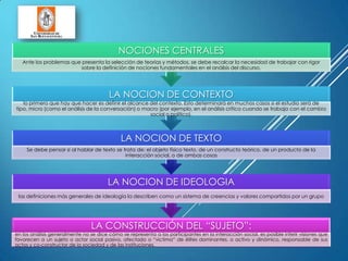LA CONSTRUCCIÓN DEL “SUJETO”:
en los análisis generalmente no se dice cómo se representa a los participantes en la interacción social, es posible inferir visiones que
favorecen a un sujeto o actor social pasivo, afectado o “victima” de élites dominantes, o activo y dinámico, responsable de sus
actos y co-constructor de la sociedad y de las instituciones.
LA NOCION DE IDEOLOGIA
las definiciones más generales de ideología la describen como un sistema de creencias y valores compartidos por un grupo
LA NOCION DE TEXTO
Se debe pensar si al hablar de texto se trata de: el objeto físico texto, de un constructo teórico, de un producto de la
interacción social, o de ambas cosas
LA NOCION DE CONTEXTO
lo primero que hay que hacer es definir el alcance del contexto. Esto determinará en muchos casos si el estudio será de
tipo, micro (como el análisis de la conversación) o macro (por ejemplo, en el análisis crítico cuando se trabaja con el cambio
social o político).
NOCIONES CENTRALES
Ante los problemas que presenta la selección de teorías y métodos, se debe recalcar la necesidad de trabajar con rigor
sobre la definición de nociones fundamentales en el análisis del discurso.
 