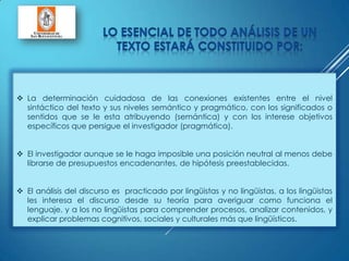  La determinación cuidadosa de las conexiones existentes entre el nivel
sintáctico del texto y sus niveles semántico y pragmático, con los significados o
sentidos que se le esta atribuyendo (semántica) y con los interese objetivos
específicos que persigue el investigador (pragmática).
 El investigador aunque se le haga imposible una posición neutral al menos debe
librarse de presupuestos encadenantes, de hipótesis preestablecidas.
 El análisis del discurso es practicado por lingüistas y no lingüistas, a los lingüistas
les interesa el discurso desde su teoría para averiguar como funciona el
lenguaje, y a los no lingüistas para comprender procesos, analizar contenidos, y
explicar problemas cognitivos, sociales y culturales más que lingüísticos.
 
