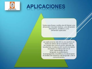 Todas esas líneas o estilos de AD tienen una
dimensión más bien teórica, una dimensión
descriptiva, analítica y una
dimensión aplicada.
Las aplicaciones del AD se encuentran en
todas las áreas de la sociedad, como
los medios de comunicación (estudio de
los efectos), la educación (como los textos
escolares, la interacción en el
aula, aprendizaje de las
lenguas), la publicidad y
la propaganda, la política y la salud (para
el análisis de trastornos del lenguaje y de la
comunicación).
 