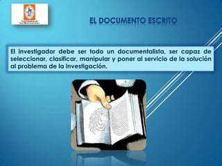 El investigador debe ser todo un documentalista, ser capaz de
seleccionar, clasificar, manipular y poner al servicio de la solución
al problema de la investigación.
 