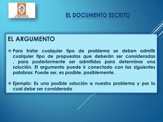 EL ARGUMENTO
 Para tratar cualquier tipo de problema se deben admitir
cualquier tipo de propuestas que deberán ser consideradas
, para posteriormente ser admitidos para determinar una
solución. El argumento puede ir conectado con las siguientes
palabras: Puede ser, es posible, posiblemente.
 Ejemplo: Es una posible solución a nuestro problema y por lo
cual debe ser considerado
 
