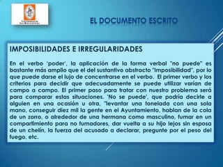 IMPOSIBILIDADES E IRREGULARIDADES
En el verbo „poder„, la aplicación de la forma verbal "no puede" es
bastante más amplio que el del sustantivo abstracto "Imposibilidad", por lo
que puede darse el lujo de concentrarse en el verbo. El primer verbo y los
criterios para decidir que adecuadamente se puede utilizar varían de
campo a campo. El primer paso para tratar con nuestro problema será
para comparar estas situaciones. 'No se puede', que podría decirle a
alguien en una ocasión u otra, "levantar una tonelada con una sola
mano, conseguir diez mil la gente en el Ayuntamiento, hablan de la cola
de un zorro, o alrededor de una hermana como masculino, fumar en un
compartimiento para no fumadores, dar vuelta a su hijo lejos sin esposa
de un chelín, la fuerza del acusado a declarar, pregunte por el peso del
fuego, etc.
 
