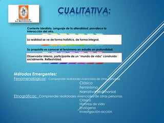 Métodos Emergentes:
Fenomenológicos: Comprender realidades vivenciales de otras personas
Clásico
Feminismo
Narrativa testimonial
Etnográficos: Comprender realidades vivenciales de otras personas
Clásico
Historias de vida
Endógeno
Investigación-acción
Corriente Idealista. Lenguaje de la alteralidad; prevalece la
interacción del otro.
La realidad se ve de forma holística, de forma integral.
Su propósito es conocer el fenómeno en estudio en profundidad.
Observador interno, participante de un “mundo de vida” construido
socialmente. Reflexividad.
 