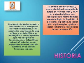  El desarrollo del AD fue paralelo y
relacionado con la emergencia
de otras transdisciplinas, como
la semiótica o semiología, la prag
mática, la sociolingüística, la
psicolingüística, la socioepistemol
ogía y la etnografía de
la comunicación. En los últimos
años el AD se ha hecho muy
importante como aproximación
cualitativa en las ciencias
humanas y sociales.
 El análisis del discurso (AD)
como disciplina independiente
surgió en los años 1960 y 1970
en varias disciplinas y en
varios países al mismo tiempo:
la antropología, la lingüística, l
a filosofía, la poética, la sociol
ogía, la psicología cognitiva y
social, la historia y las ciencias
de la comunicación.
 