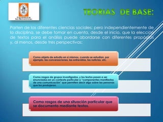 Parten de las diferentes ciencias sociales; pero independientemente de
la disciplina, se debe tomar en cuenta, desde el inicio, que la elección
de textos para el análisis puede abordarse con diferentes propósitos
y, al menos, desde tres perspectivas:
Como objeto de estudio en sí mismos, cuando se estudian, por
ejemplo, las conversaciones, las entrevistas, las noticias, etc.
Como rasgos de grupos investigados, y los textos pasan a ser
enunciados en un contexto particular o “componentes manifiestos
de una comunicación” que permiten decir algo sobre las personas
que los produjeron.
Como rasgos de una situación particular que
se documenta mediante textos.
 
