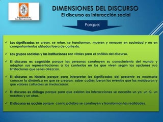  Los significados se crean, se retan, se transforman, mueren y renacen en sociedad y no en
comportamientos aislados fuera de contexto.
 Los grupos sociales y las instituciones son vitales para el análisis del discurso.
 El discurso es cognición porque las personas construyen su conocimiento del mundo y
adaptan sus representaciones a los contextos en los que viven según las opciones y/o
limitaciones que se les ofrezcan.
 El discurso es historia porque para interpretar los significados del presente es necesario
conocer la dinámica en que se crearon, saber cuáles fueron los eventos que los moldearon y
qué valores culturales se involucraron.
 El discurso es diálogo porque para que existan las interacciones se necesita un yo; un tú, un
nosotros y un otros.
 El discurso es acción porque con la palabra se construyen y transforman las realidades.
Porque:
 