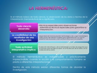 Es el método básico de toda ciencia, la observación de los datos o hechos de la
interpretación (hermenéutica) de su significado.
•técnicas especiales para observaciones
sistemáticas técnicas especiales para garantizar la
interpretación.
Toda ciencia
desarrolla:
•dependerá del nivel de precisión terminológica, de su rigor metodológico
(adecuación del método al objeto) de la sistematización con que se
presente todo el proceso y de la actitud crítica que la acompañe.
La credibilidad de los
resultados de una
investigación:
•la elección del enfoque y de la metodología en el tipo de preguntas que
se formulan para recoger los datos, en la recolección de los datos y en el
análisis de dichos datos.
Toda actividad
interpretativa implica:
El método hermenéutico es indispensable y prácticamente
imprescindible, cuando la acción o el comportamiento humano se
presta a diferentes interpretaciones.
Dentro de este método existen diferentes formas de abordar la
investigación.
 