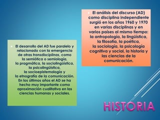 El desarrollo del AD fue paralelo y
relacionado con la emergencia
de otras transdisciplinas, como
la semiótica o semiología,
la pragmática, la sociolingüística,
la psicolingüística,
la socioepistemología y
la etnografía de la comunicación.
En los últimos años el AD se ha
hecho muy importante como
aproximación cualitativa en las
ciencias humanas y sociales.
 El análisis del discurso (AD)
como disciplina independiente
surgió en los años 1960 y 1970
en varias disciplinas y en
varios países al mismo tiempo:
la antropología, la lingüística,
la filosofía, la poética,
la sociología, la psicología
cognitiva y social, la historia y
las ciencias de la
comunicación.
 