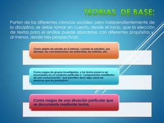Parten de las diferentes ciencias sociales; pero independientemente de
la disciplina, se debe tomar en cuenta, desde el inicio, que la elección
de textos para el análisis puede abordarse con diferentes propósitos y,
al menos, desde tres perspectivas:
Como objeto de estudio en sí mismos, cuando se estudian, por
ejemplo, las conversaciones, las entrevistas, las noticias, etc.
Como rasgos de grupos investigados, y los textos pasan a ser
enunciados en un contexto particular o “componentes manifiestos
de una comunicación” que permiten decir algo sobre las
personas que los produjeron.
Como rasgos de una situación particular que
se documenta mediante textos.
 