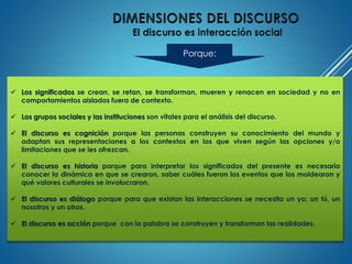  Los significados se crean, se retan, se transforman, mueren y renacen en sociedad y no en
comportamientos aislados fuera de contexto.
 Los grupos sociales y las instituciones son vitales para el análisis del discurso.
 El discurso es cognición porque las personas construyen su conocimiento del mundo y
adaptan sus representaciones a los contextos en los que viven según las opciones y/o
limitaciones que se les ofrezcan.
 El discurso es historia porque para interpretar los significados del presente es necesario
conocer la dinámica en que se crearon, saber cuáles fueron los eventos que los moldearon y
qué valores culturales se involucraron.
 El discurso es diálogo porque para que existan las interacciones se necesita un yo; un tú, un
nosotros y un otros.
 El discurso es acción porque con la palabra se construyen y transforman las realidades.
Porque:
 