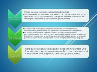 El análisis del nivel
sintáctico
•Puede generar y ofrecer varias clases de sentido
•La riqueza del vocabulario, la variedad de palabras distintas, el uso
que se les da, su co-ocurrencia. Las figuras literarias, los tropos, las
analogías, las formas y los cocientes gramaticales.
En el análisis del
nivel semántico,
•La atención el investigador deberá centrarse en el análisis temático,
instrumentado generalmente por medio de procedimientos categoriales.
•Un análisis profundo hará ver que un autor no siempre se manifiesta
espontáneamente “tal como es”, sino que también puede utilizar, movido por
intenciones no expresas, la mentira y al simulación, al igual que en su lenguaje
puede ser usado ironía o la hipérbole u otras complejas formas de lenguaje.
En el análisis
pragmático
• Para qué es usado ese lenguaje, pues tiene y cumple una
función que, a veces, es muy específica, y se mezcla con el
modo de ser cultural propio de cada grupo humano.
 
