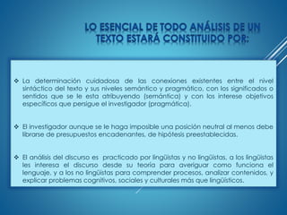  La determinación cuidadosa de las conexiones existentes entre el nivel
sintáctico del texto y sus niveles semántico y pragmático, con los significados o
sentidos que se le esta atribuyendo (semántica) y con los interese objetivos
específicos que persigue el investigador (pragmática).
 El investigador aunque se le haga imposible una posición neutral al menos debe
librarse de presupuestos encadenantes, de hipótesis preestablecidas.
 El análisis del discurso es practicado por lingüistas y no lingüistas, a los lingüistas
les interesa el discurso desde su teoría para averiguar como funciona el
lenguaje, y a los no lingüistas para comprender procesos, analizar contenidos, y
explicar problemas cognitivos, sociales y culturales más que lingüísticos.
 