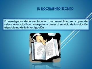 El investigador debe ser todo un documentalista, ser capaz de
seleccionar, clasificar, manipular y poner al servicio de la solución
al problema de la investigación.
 