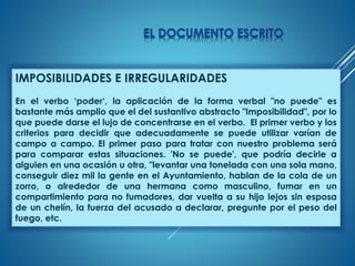 IMPOSIBILIDADES E IRREGULARIDADES
En el verbo ‘poder‘, la aplicación de la forma verbal "no puede" es
bastante más amplio que el del sustantivo abstracto "Imposibilidad", por lo
que puede darse el lujo de concentrarse en el verbo. El primer verbo y los
criterios para decidir que adecuadamente se puede utilizar varían de
campo a campo. El primer paso para tratar con nuestro problema será
para comparar estas situaciones. 'No se puede', que podría decirle a
alguien en una ocasión u otra, "levantar una tonelada con una sola mano,
conseguir diez mil la gente en el Ayuntamiento, hablan de la cola de un
zorro, o alrededor de una hermana como masculino, fumar en un
compartimiento para no fumadores, dar vuelta a su hijo lejos sin esposa
de un chelín, la fuerza del acusado a declarar, pregunte por el peso del
fuego, etc.
 