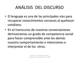 ANÁLISIS DEL DISCURSO
• El lenguaje es una de las principales vías para
recuperar conocimientos cercanos al quehacer
cotidiano.
• En el transcurso de nuestras conversaciones
demostramos un grado de competencia social
para hacer comprensible ante los demás
nuestro comportamiento e intenciones e
interpretar el de los otros.
tomado de : Estratégias y prácticas
cualitativas de investigación social, 2008
 