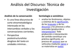 Análisis del Discurso: Técnica de
Investigación
Análisis de la conversación
• Es una línea discursiva de
corte etnometodológico
interesada en los
intercambios verbales y las
conversaciones corrientes.
• Perspectiva
postestructuralista:
desglose del texto en
unidades mínimas .
Semiología o semiótica:
• analiza los fenómenos, objetos
y sistemas de la significación,
de los lenguajes y de los
discursos y los procesos a ellos
asociados (producción e
interpretación). Toda
producción e interpretación
del sentido constituye una
práctica significante, un
proceso de semiosis que se
vehiculiza mediante signos y
se materializa en textos
 