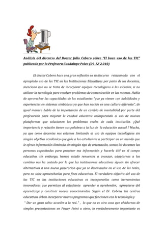  
	
  
Análisis	
   del	
   discurso	
   del	
   Doctor	
   Julio	
   Cabero	
   sobre	
   “El	
   buen	
   uso	
   de	
   las	
   TIC”	
  
publicado	
  por	
  la	
  Profesora	
  Guadalupe	
  Poleo	
  (09-­‐12-­‐2.010)	
  
	
  	
  
	
   El	
  doctor	
  Cabero	
  hace	
  una	
  gran	
  reflexión	
  en	
  su	
  discurso	
  	
  	
  relacionado	
   con	
   el	
  
apropiado	
  uso	
  de	
  las	
  TIC	
  en	
  las	
  Instituciones	
  Educativas	
  por	
  parte	
  de	
  los	
  docentes,	
  
menciona	
   que	
   no	
   se	
   trata	
   de	
   incorporar	
   equipos	
   tecnológicos	
   a	
   las	
   escuelas,	
   si	
   no	
  
utilizar	
  la	
  tecnología	
  para	
  resolver	
  problemas	
  de	
  comunicación	
  en	
  las	
  mismas.	
  Habla	
  
de	
  aprovechar	
  las	
  capacidades	
  de	
  los	
  estudiantes	
  “que	
  ya	
  vienen	
  con	
  habilidades	
  y	
  
experiencias	
  en	
  sistemas	
  simbólicos	
  ya	
  que	
  han	
  nacido	
  en	
  una	
  cultura	
  diferente”,	
  de	
  
igual	
   manera	
   habla	
   de	
   la	
   importancia	
   de	
   un	
   cambio	
   de	
   mentalidad	
   por	
   parte	
   del	
  
profesorado	
   para	
   mejorar	
   la	
   calidad	
   educativa	
   incorporando	
   el	
   uso	
   de	
   nuevas	
  
plataformas	
   que	
   solucionen	
   los	
   problemas	
   reales	
   de	
   cada	
   institución.	
   ¿Qué	
  
importancia	
  y	
  relación	
  tienen	
  sus	
  palabras	
  a	
  la	
  luz	
  de	
  	
  la	
  educación	
  actual	
  ?	
  Mucha,	
  
ya	
   que	
   como	
   docentes	
   nos	
   estamos	
   limitando	
   al	
   uso	
   de	
   equipos	
   tecnológicos	
   sin	
  
ningún	
  objetivo	
  académico	
  que	
  guíe	
  a	
  los	
  estudiantes	
  a	
  participar	
  en	
  un	
  mundo	
  que	
  
le	
  ofrece	
  información	
  ilimitada	
  sin	
  ningún	
  tipo	
  de	
  orientación,	
  somos	
  los	
  docentes	
  las	
  
personas	
   capacitadas	
   para	
   procesar	
   esa	
   información	
   y	
   hacerla	
   útil	
   en	
   el	
   campo	
  
educativo,	
   sin	
   embargo,	
   hemos	
   estado	
   renuentes	
   a	
   avanzar,	
   adaptarnos	
   a	
   los	
  
cambios	
   nos	
   ha	
   costado	
   por	
   lo	
   que	
   las	
   instituciones	
   educativas	
   siguen	
   sin	
   ofrecer	
  
alternativas	
  a	
  una	
  nueva	
  generación	
  que	
  ya	
  se	
  desenvuelve	
  en	
  el	
  uso	
  de	
  las	
  redes,	
  
pero	
  no	
  sabe	
  aprovecharlas	
  para	
  fines	
  educativos.	
  El	
  verdadero	
  objetivo	
  del	
  uso	
  de	
  
las	
   TIC	
   en	
   las	
   instituciones	
   educativas	
   es	
   incorporarlas	
   como	
   herramientas	
  
innovadoras	
   que	
   permitan	
   al	
   estudiante	
   	
   aprender	
   a	
   aprehender,	
   	
   apropiarse	
   del	
  
aprendizaje	
   y	
   construir	
   nuevos	
   conocimientos.	
   Según	
   el	
   Dr.	
   Cabero,	
   los	
   centros	
  
educativos	
  deben	
  incorporar	
  nuevos	
  programas	
  que	
  funcionen	
  con	
  la	
  tecnología	
  y	
  
	
  “	
  Dar	
  un	
  gran	
  salto:	
  acceder	
  a	
  la	
  red..”	
  ,	
  	
  lo	
  que	
  no	
  es	
  otra	
  cosa	
  que	
  olvidarnos	
  de	
  
simples	
   presentaciones	
   en	
   Power	
   Point	
   u	
   otros,	
   lo	
   verdaderamente	
   importante	
   es	
  
 