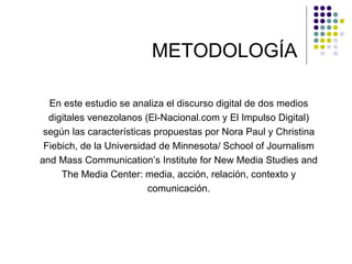 METODOLOGÍA En este estudio se analiza el discurso digital de dos medios digitales venezolanos (El-Nacional.com y El Impulso Digital) según las características propuestas por Nora Paul y Christina Fiebich, de la Universidad de Minnesota/ School of Journalism and Mass Communication’s Institute for New Media Studies and The Media Center: media, acción, relación, contexto y comunicación. 