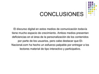 CONCLUSIONES El discurso digital en estos medios de comunicación todavía tiene mucho espacio de crecimiento. Ambos medios presentan deficiencias en el área de la personalización de los contenidos por parte de los usuarios, pero cabe destacar que El-Nacional.com ha hecho un esfuerzo palpable por entregar a los lectores material de tipo interactivo y participativo. 